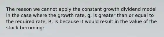 The reason we cannot apply the constant growth dividend model in the case where the growth rate, g, is greater than or equal to the required rate, R, is because it would result in the value of the stock becoming: