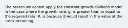 The reason we cannot apply the constant growth dividend model in the case where the growth rate, g, is greater than or equal to the required rate, R, is because it would result in the value of the stock becoming