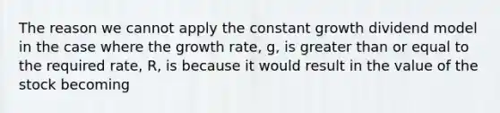 The reason we cannot apply the constant growth dividend model in the case where the growth rate, g, is greater than or equal to the required rate, R, is because it would result in the value of the stock becoming