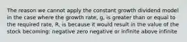 The reason we cannot apply the constant growth dividend model in the case where the growth rate, g, is greater than or equal to the required rate, R, is because it would result in the value of the stock becoming: negative zero negative or infinite above infinite