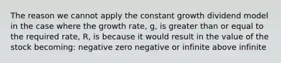 The reason we cannot apply the constant growth dividend model in the case where the growth rate, g, is <a href='https://www.questionai.com/knowledge/kNDE5ipeE2-greater-than-or-equal-to' class='anchor-knowledge'><a href='https://www.questionai.com/knowledge/ktgHnBD4o3-greater-than' class='anchor-knowledge'>greater than</a> or equal to</a> the required rate, R, is because it would result in the value of the stock becoming: negative zero negative or infinite above infinite