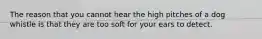 The reason that you cannot hear the high pitches of a dog whistle is that they are too soft for your ears to detect.