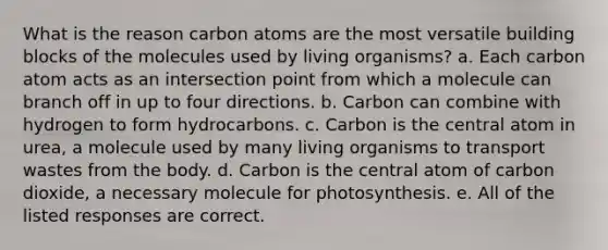 What is the reason carbon atoms are the most versatile building blocks of the molecules used by living organisms? a. Each carbon atom acts as an intersection point from which a molecule can branch off in up to four directions. b. Carbon can combine with hydrogen to form hydrocarbons. c. Carbon is the central atom in urea, a molecule used by many living organisms to transport wastes from the body. d. Carbon is the central atom of carbon dioxide, a necessary molecule for photosynthesis. e. All of the listed responses are correct.