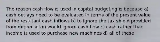 The reason cash flow is used in capital budgeting is because a) cash outlays need to be evaluated in terms of the present value of the resultant cash inflows b) to ignore the tax shield provided from depreciation would ignore cash flow c) cash rather than income is used to purchase new machines d) all of these