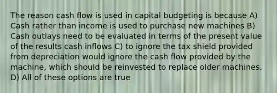 The reason cash flow is used in capital budgeting is because A) Cash rather than income is used to purchase new machines B) Cash outlays need to be evaluated in terms of the present value of the results cash inflows C) to ignore the tax shield provided from depreciation would ignore the cash flow provided by the machine, which should be reinvested to replace older machines. D) All of these options are true