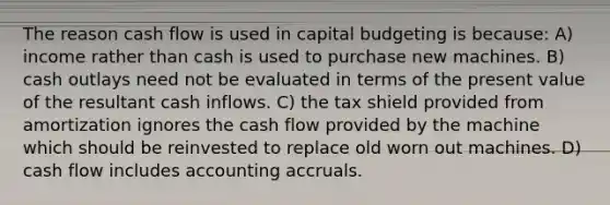 The reason cash flow is used in capital budgeting is because: A) income rather than cash is used to purchase new machines. B) cash outlays need not be evaluated in terms of the present value of the resultant cash inflows. C) the tax shield provided from amortization ignores the cash flow provided by the machine which should be reinvested to replace old worn out machines. D) cash flow includes accounting accruals.