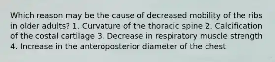 Which reason may be the cause of decreased mobility of the ribs in older adults? 1. Curvature of the thoracic spine 2. Calcification of the costal cartilage 3. Decrease in respiratory muscle strength 4. Increase in the anteroposterior diameter of the chest