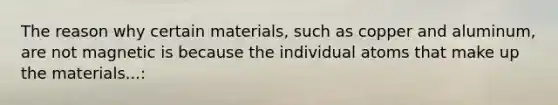 The reason why certain materials, such as copper and aluminum, are not magnetic is because the individual atoms that make up the materials...: