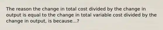 The reason the change in total cost divided by the change in output is equal to the change in total variable cost divided by the change in output, is because...?