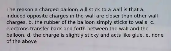 The reason a charged balloon will stick to a wall is that a. induced opposite charges in the wall are closer than other wall charges. b. the rubber of the balloon simply sticks to walls. c. electrons transfer back and forth between the wall and the balloon. d. the charge is slightly sticky and acts like glue. e. none of the above