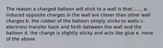 The reason a charged balloon will stick to a wall is that....... a. induced opposite charges in the wall are closer than other wall charges b. the rubber of the balloon simply sticks to walls c. electrons transfer back and forth between the wall and the balloon d. the charge is slightly sticky and acts like glue e. none of the above