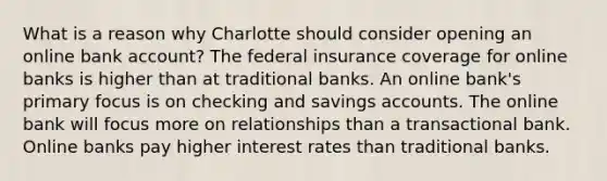 What is a reason why Charlotte should consider opening an online bank account? The federal insurance coverage for online banks is higher than at traditional banks. An online bank's primary focus is on checking and savings accounts. The online bank will focus more on relationships than a transactional bank. Online banks pay higher interest rates than traditional banks.