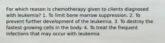 For which reason is chemotherapy given to clients diagnosed with leukemia? 1. To limit bone marrow suppression. 2. To prevent further development of the leukemia. 3. To destroy the fastest growing cells in the body. 4. To treat the frequent infections that may occur with leukemia