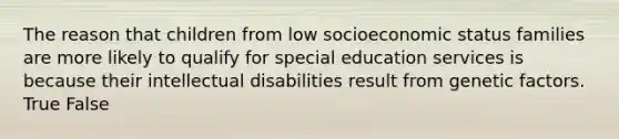 The reason that children from low socioeconomic status families are more likely to qualify for special education services is because their intellectual disabilities result from genetic factors. True False