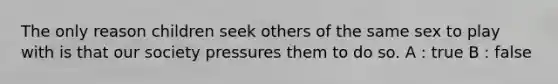 The only reason children seek others of the same sex to play with is that our society pressures them to do so. A : true B : false