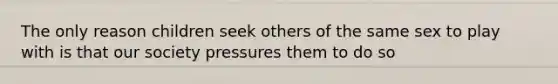 The only reason children seek others of the same sex to play with is that our society pressures them to do so