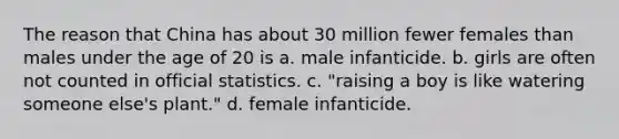 The reason that China has about 30 million fewer females than males under the age of 20 is a. male infanticide. b. girls are often not counted in official statistics. c. "raising a boy is like watering someone else's plant." d. female infanticide.