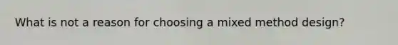 What is not a reason for choosing a mixed method design?