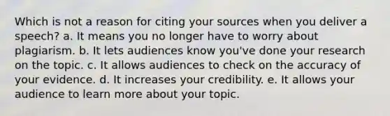 Which is not a reason for citing your sources when you deliver a speech? a. It means you no longer have to worry about plagiarism. b. It lets audiences know you've done your research on the topic. c. It allows audiences to check on the accuracy of your evidence. d. It increases your credibility. e. It allows your audience to learn more about your topic.