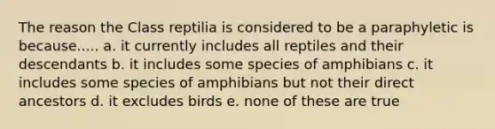 The reason the Class reptilia is considered to be a paraphyletic is because..... a. it currently includes all reptiles and their descendants b. it includes some species of amphibians c. it includes some species of amphibians but not their direct ancestors d. it excludes birds e. none of these are true