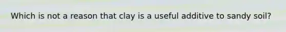 Which is not a reason that clay is a useful additive to sandy soil?
