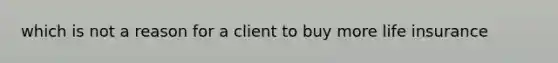 which is not a reason for a client to buy more life insurance