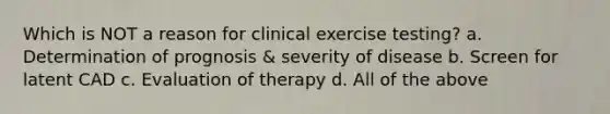 Which is NOT a reason for clinical exercise testing? a. Determination of prognosis & severity of disease b. Screen for latent CAD c. Evaluation of therapy d. All of the above