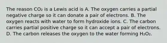 The reason CO₂ is a Lewis acid is A. The oxygen carries a partial negative charge so it can donate a pair of electrons. B. The oxygen reacts with water to form hydroxide ions. C. The carbon carries partial positive charge so it can accept a pair of electrons. D. The carbon releases the oxygen to the water forming H₂O₂.