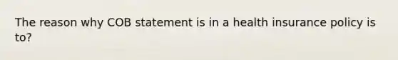 The reason why COB statement is in a health insurance policy is to?