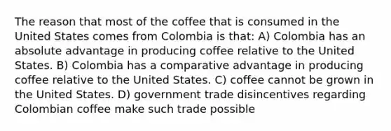 The reason that most of the coffee that is consumed in the United States comes from Colombia is that: A) Colombia has an absolute advantage in producing coffee relative to the United States. B) Colombia has a comparative advantage in producing coffee relative to the United States. C) coffee cannot be grown in the United States. D) government trade disincentives regarding Colombian coffee make such trade possible