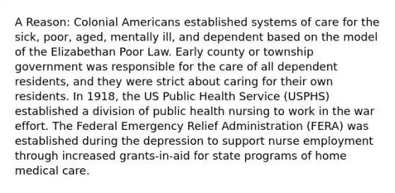 A Reason: Colonial Americans established systems of care for the sick, poor, aged, mentally ill, and dependent based on the model of the Elizabethan Poor Law. Early county or township government was responsible for the care of all dependent residents, and they were strict about caring for their own residents. In 1918, the US Public Health Service (USPHS) established a division of public health nursing to work in the war effort. The Federal Emergency Relief Administration (FERA) was established during the depression to support nurse employment through increased grants-in-aid for state programs of home medical care.