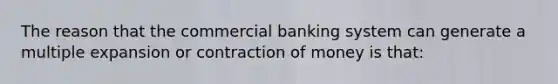 The reason that the commercial banking system can generate a multiple expansion or contraction of money is that: