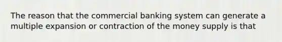 The reason that the commercial banking system can generate a multiple expansion or contraction of the money supply is that