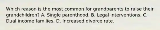 Which reason is the most common for grandparents to raise their grandchildren? A. Single parenthood. B. Legal interventions. C. Dual income families. D. Increased divorce rate.