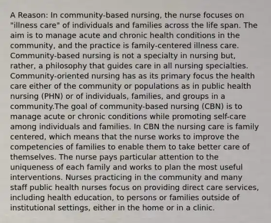 A Reason: In community-based nursing, the nurse focuses on "illness care" of individuals and families across the life span. The aim is to manage acute and chronic health conditions in the community, and the practice is family-centered illness care. Community-based nursing is not a specialty in nursing but, rather, a philosophy that guides care in all nursing specialties. Community-oriented nursing has as its primary focus the health care either of the community or populations as in public health nursing (PHN) or of individuals, families, and groups in a community.The goal of community-based nursing (CBN) is to manage acute or chronic conditions while promoting self-care among individuals and families. In CBN the nursing care is family centered, which means that the nurse works to improve the competencies of families to enable them to take better care of themselves. The nurse pays particular attention to the uniqueness of each family and works to plan the most useful interventions. Nurses practicing in the community and many staff public health nurses focus on providing direct care services, including health education, to persons or families outside of institutional settings, either in the home or in a clinic.