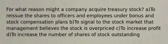 For what reason might a company acquire treasury stock? a)To reissue the shares to officers and employees under bonus and stock compensation plans b)To signal to the stock market that management believes the stock is overpriced c)To increase profit d)To increase the number of shares of stock outstanding