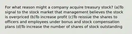 For what reason might a company acquire treasury stock? (a)To signal to the stock market that management believes the stock is overpriced (b)To increase profit (c)To reissue the shares to officers and employees under bonus and stock compensation plans (d)To increase the number of shares of stock outstanding