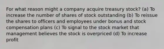 For what reason might a company acquire treasury stock? (a) To increase the number of shares of stock outstanding (b) To reissue the shares to officers and employees under bonus and stock compensation plans (c) To signal to the stock market that management believes the stock is overpriced (d) To increase profit