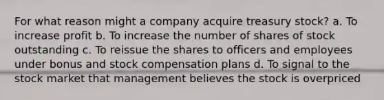 For what reason might a company acquire treasury stock? a. To increase profit b. To increase the number of shares of stock outstanding c. To reissue the shares to officers and employees under bonus and stock compensation plans d. To signal to the stock market that management believes the stock is overpriced