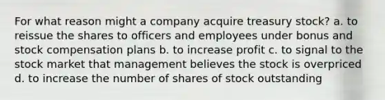 For what reason might a company acquire treasury stock? a. to reissue the shares to officers and employees under bonus and stock compensation plans b. to increase profit c. to signal to the stock market that management believes the stock is overpriced d. to increase the number of shares of stock outstanding