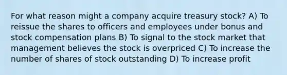 For what reason might a company acquire treasury stock? A) To reissue the shares to officers and employees under bonus and stock compensation plans B) To signal to the stock market that management believes the stock is overpriced C) To increase the number of shares of stock outstanding D) To increase profit