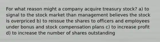 For what reason might a company acquire treasury stock? a) to signal to the stock market than management believes the stock is overpriced b) to reissue the shares to officers and employees under bonus and stock compensation plans c) to increase profit d) to increase the number of shares outstanding