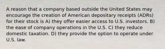 A reason that a company based outside the United States may encourage the creation of American depositary receipts (ADRs) for their stock is A) they offer easier access to U.S. investors. B) the ease of company operations in the U.S. C) they reduce domestic taxation. D) they provide the option to operate under U.S. law.