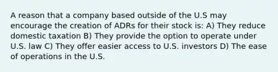 A reason that a company based outside of the U.S may encourage the creation of ADRs for their stock is: A) They reduce domestic taxation B) They provide the option to operate under U.S. law C) They offer easier access to U.S. investors D) The ease of operations in the U.S.