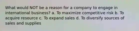 What would NOT be a reason for a company to engage in international business? a. To maximize competitive risk b. To acquire resource c. To expand sales d. To diversify sources of sales and supplies