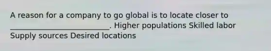 A reason for a company to go global is to locate closer to __________________________. Higher populations Skilled labor Supply sources Desired locations