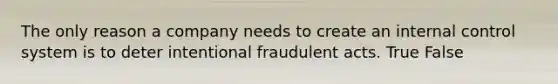 The only reason a company needs to create an internal control system is to deter intentional fraudulent acts. True False