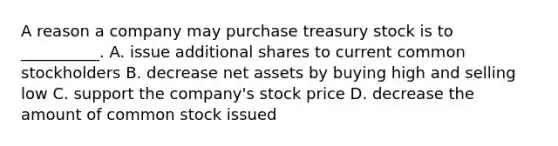 A reason a company may purchase treasury stock is to​ __________. A. issue additional shares to current common stockholders B. decrease net assets by buying high and selling low C. support the​ company's stock price D. decrease the amount of common stock issued