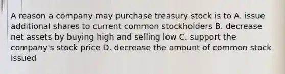 A reason a company may purchase treasury stock is to​ A. issue additional shares to current common stockholders B. decrease net assets by buying high and selling low C. support the​ company's stock price D. decrease the amount of common stock issued