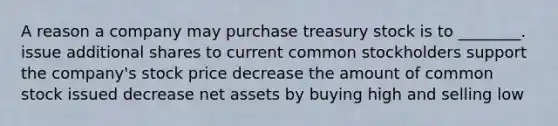 A reason a company may purchase treasury stock is to ________. issue additional shares to current common stockholders support the company's stock price decrease the amount of common stock issued decrease net assets by buying high and selling low